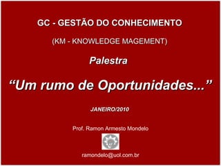 Prof. Ramon Armesto Mondelo [email_address] GC - GESTÃO DO CONHECIMENTO (KM - KNOWLEDGE MAGEMENT) Palestra  “ Um rumo de Oportunidades...” JANEIRO/2010 JANEIRO / 2010 