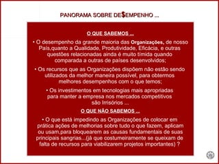 O QUE SABEMOS ... O desempenho da grande maioria das  Organizações ,  de nosso País,quanto a Qualidade, Produtividade, Eficácia, e outras  questões relacionadas ainda é muito tímida quando  comparada a outras de países desenvolvidos; Os recursos que as Organizações dispõem não estão sendo  utilizados da melhor maneira possível, para obtermos  melhores desempenhos com o que temos; Os investimentos em tecnologias mais apropriadas  para manter a empresa nos mercados competitivos  são Irrisórios ... O QUE NÃO SABEMOS ... O que está impedindo as Organizações de colocar em  prática ações de melhorias sobre tudo o que fazem, aplicam ou usam,para bloquearem as causas fundamentais de suas principais sangrias...(já que costumeiramente se queixam de  falta de recursos para viabilizarem projetos importantes) ?  PANORAMA SOBRE DE $ EMPENHO ... 