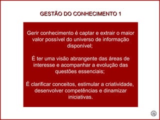 Gerir conhecimento é captar e extrair o maior valor possível do universo de informação disponível;  É ter uma visão abrangente das áreas de interesse e acompanhar a evolução das questões essenciais;  É clarificar conceitos, estimular a criatividade,  desenvolver competências e dinamizar iniciativas. GESTÃO DO CONHECIMENTO 1 