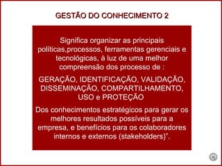 Significa organizar as principais políticas,processos, ferramentas gerenciais e tecnológicas, à luz de uma melhor compreensão dos processo de : GERAÇÃO, IDENTIFICAÇÃO, VALIDAÇÃO, DISSEMINAÇÃO, COMPARTILHAMENTO, USO e PROTEÇÃO  Dos conhecimentos estratégicos para gerar os melhores resultados possíveis para a empresa, e benefícios para os colaboradores internos e externos (stakeholders)”. GESTÃO DO CONHECIMENTO 2 