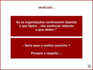 UM RECADO ... Se as organizações continuarem fazendo o que fazem ...vão continuar obtendo  o que obtém !” - Seria esse o melhor caminho ? Pensem a respeito ... 