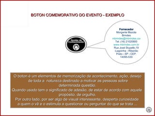BOTON COMEMORATIVO DO EVENTO - EXEMPLO O boton é um elementos de memorização de acontecimento, ação, desejo de toda a  natureza destinado a motivar as pessoas sobre determinada questão.  Quando usado tem o significado de adesão, de estar de acordo com aquele  propósito, de orgulho. Por outro lado, por ser algo de visual interessante, desperta curiosidade  a quem o vê e o estimula a questionar ou perguntar do que se trata ... Fornecedor Morgante Mazola Brindes [email_address] Tel. (16) 21020800 www.mbrindes.com.br Rua José Stupello,19 -Lagoinha - Ribeirão Preto - SP - CEP: 14095-530 