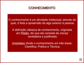 CONHECIMENTO  O conhecimento é um atividade intelectual, através da  qual, é feita a apreensão de algo exterior à pessoa; A definição clássica de conhecimento, originada  em  Platão , diz que ele consiste de crença  verdadeira e justificada; Aristóteles  divide o conhecimento em três áreas:  Cientifica, Prática e Técnica. 