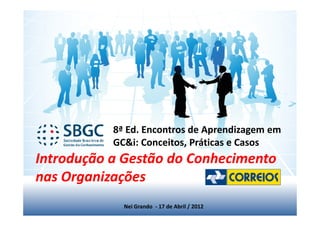 8ª Ed. Encontros de Aprendizagem em
           GC&i: Conceitos, Práticas e Casos
Introdução a Gestão do Conhecimento
nas Organizações
             Nei Grando - 17 de Abril / 2012
 