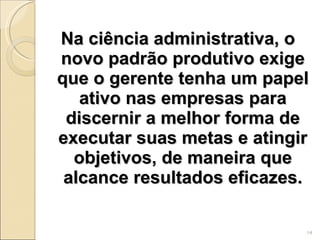 Na ciência administrativa, o novo padrão produtivo exige que o gerente tenha um papel ativo nas empresas para discernir a melhor forma de executar suas metas e atingir objetivos, de maneira que alcance resultados eficazes. 
