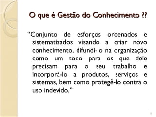 O que é Gestão do Conhecimento ?? “Conjunto de esforços ordenados e sistematizados visando a criar novo conhecimento, difundi-lo na organização como um todo para os que dele precisam para o seu trabalho e incorporá-lo a produtos, serviços e sistemas, bem como protegê-lo contra o uso indevido.” 