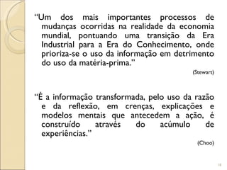 “ Um dos mais importantes processos de mudanças ocorridas na realidade da economia mundial, pontuando uma transição da Era Industrial para a Era do Conhecimento, onde prioriza-se o uso da informação em detrimento do uso da matéria-prima.”  (Stewart) “ É a informação transformada, pelo uso da razão e da reflexão, em crenças, explicações e modelos mentais que antecedem a ação, é construído através do acúmulo de experiências.” (Choo) 