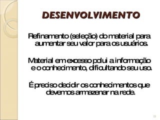 DESENVOLVIMENTO Refinamento (seleção) do material para aumentar seu valor para os usuários. Material em excesso polui a informação e o conhecimento, dificultando seu uso. É preciso decidir os conhecimentos que devemos armazenar na rede.  