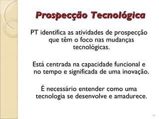 Prospecção Tecnológica PT identifica as atividades de prospecção que têm o foco nas mudanças tecnológicas. Está centrada na capacidade funcional e no tempo e significada de uma inovação. É necessário entender como uma tecnologia se desenvolve e amadurece. 