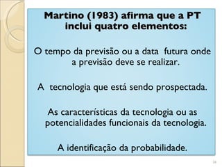Martino (1983) afirma que a PT inclui quatro elementos: O tempo da previsão ou a data  futura onde a previsão deve se realizar. A  tecnologia que está sendo prospectada. As características da tecnologia ou as potencialidades funcionais da tecnologia. A identificação da probabilidade. 