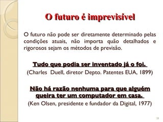 O futuro é imprevisível O futuro não pode ser diretamente determinado pelas condições atuais, não importa quão detalhados e rigorosos sejam os métodos de previsão. Tudo que podia ser inventado já o foi.  (Charles  Duell, diretor Depto. Patentes EUA, 1899) Não há razão nenhuma para que alguém queira ter um computador em casa.  (Ken Olsen, presidente e fundador da Digital, 1977) 