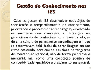 Gestão do Conhecimento nas IES Cabe ao gestor da IES desenvolver estratégias de socialização e compartilhamento do conhecimento, priorizando o processo de aprendizagem, envolvendo os membros que compõem a instituição no gerenciamento do conhecimento, através da adoção de uma cultura de permanente aprendizagem em que se desenvolvam habilidades de aprendizagem em um ritmo acelerado, para que se posicione na vanguarda do mercado educacional, não de forma pejorativa e mercantil, mas como uma conotação positiva de competitividade, qualidade e crescimento sustentável. 