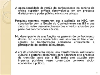 A operacionalidade da gestão do conhecimento no cenário do ensino superior privado desenvolve-se em um processo dialético entre poder público e iniciativa privada. Pesquisas recentes, mostraram que a avaliação do MEC, tem contribuído com a Gestão do Conhecimento nas IES e que ainda há muito desconhecimento dos critérios adotados por parte dos coordenadores destas.  No desempenho de suas funções os gestores do conhecimento devem não apenas conhecê-las, mas atuarem de fato como agentes de transformação analisando criticamente e participando do cenário de mudanças.  A era do conhecimento impõe uma transformação institucional cultural e gestores preparados para liderarem este processo de transição, para que a IES tenha uma atuação com impactos positivos nesse conturbado contexto sócio-econômico e político. 