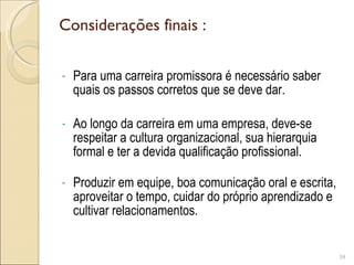 Considerações finais : Para uma carreira promissora é necessário saber quais os passos corretos que se deve dar. Ao longo da carreira em uma empresa, deve-se respeitar a cultura organizacional, sua hierarquia formal e ter a devida qualificação profissional. Produzir em equipe, boa comunicação oral e escrita, aproveitar o tempo, cuidar do próprio aprendizado e cultivar relacionamentos. 