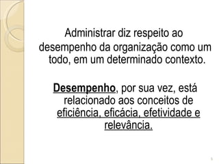 Administrar diz respeito ao  desempenho da organização como um todo, em um determinado contexto.  Desempenho , por sua vez, está relacionado aos conceitos de  eficiência, eficácia, efetividade e relevância. 