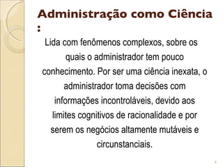 Administração como Ciência : Lida com fenômenos complexos, sobre os quais o administrador tem pouco conhecimento. Por ser uma ciência inexata, o administrador toma decisões com informações incontroláveis, devido aos limites cognitivos de racionalidade e por serem os negócios altamente mutáveis e circunstanciais. 