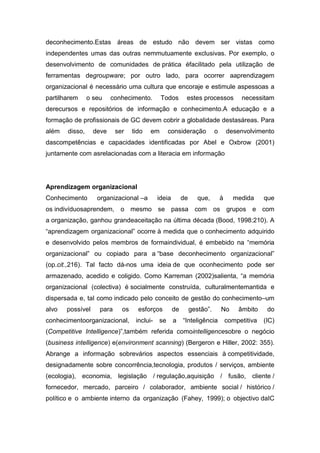 deconhecimento.Estas áreas de estudo não devem ser vistas como
independentes umas das outras nemmutuamente exclusivas. Por exemplo, o
desenvolvimento de comunidades de prática éfacilitado pela utilização de
ferramentas degroupware; por outro lado, para ocorrer aaprendizagem
organizacional é necessário uma cultura que encoraje e estimule aspessoas a
partilharem     o seu    conhecimento.        Todos        estes processos             necessitam
derecursos e repositórios de informação e conhecimento.A educação e a
formação de profissionais de GC devem cobrir a globalidade destasáreas. Para
além   disso,     deve     ser    tido   em       consideração            o       desenvolvimento
dascompetências e capacidades identificadas por Abel e Oxbrow (2001)
juntamente com asrelacionadas com a literacia em informação




Aprendizagem organizacional
Conhecimento       organizacional –a         ideia        de      que,        à     medida      que
os indivíduosaprendem, o mesmo se passa com os grupos e com
a organização, ganhou grandeaceitação na última década (Bood, 1998:210). A
“aprendizagem organizacional” ocorre à medida que o conhecimento adquirido
e desenvolvido pelos membros de formaindividual, é embebido na “memória
organizacional” ou copiado para a “base deconhecimento organizacional”
(op.cit.,216). Tal facto dá-nos uma ideia de que oconhecimento pode ser
armazenado, acedido e coligido. Como Karreman (2002)salienta, “a memória
organizacional (colectiva) é socialmente construída, culturalmentemantida e
dispersada e, tal como indicado pelo conceito de gestão do conhecimento–um
alvo   possível     para     os     esforços         de        gestão”.       No      âmbito     do
conhecimentoorganizacional,        inclui-   se      a    “Inteligência           competitiva   (IC)
(Competitive Intelligence)”,também referida comointelligencesobre o negócio
(business intelligence) e(environment scanning) (Bergeron e Hiller, 2002: 355).
Abrange a informação sobrevários aspectos essenciais à competitividade,
designadamente sobre concorrência,tecnologia, produtos / serviços, ambiente
(ecologia), economia, legislação / regulação,aquisição / fusão, cliente /
fornecedor, mercado, parceiro / colaborador, ambiente social / histórico /
político e o ambiente interno da organização (Fahey, 1999); o objectivo daIC
 
