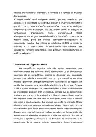consiste em estimular a criatividade, a inovação e a vontade de mudança
daorganização.
A“inteligênciasocial”(social intelligence) sendo o processo através do qual
asociedade, a organização ou o indivíduo analisam a envolvente,interpretam o
que aí ocorre e constroem“versõesdoseventos”,de forma aobter vantagens
competitivas (Cronin e Davenport, 1993:8), também seinclui na categoria de
Conhecimento           Organizacional.     Como       refereDavenport        (2000),
a“inteligênciasocial atingiu a maturidade na idade dasredes”e, num mundo de
trabalho    virtual,   pode    ser    definida   como“conhecimentobaseado        na
compreensão colectiva das práticas de trabalho“(op.cit.:145); a gestão de
projectos    e    a    aprendizagem      de“comotrabalharprofissionalmente     com
osoutros”,são também competências vitais paraquem desempenha funções de
gestão de conhecimento.




Competências Organizacionais
      As competências organizacionais são aquelas necessárias para
o desenvolvimento das atividades dentro dasempresas. Já as competências
essenciais são as competências capazes de diferenciar uma organização
perantea concorrência e o mercado, uma vez que são difíceis de serem
imitadas e promovem vantagem competitiva.O atual ambiente de negócios tem
exigido das empresas uma capacidade adaptativa fora do comum. Por essa
razão,os autores defendem que para sobreviverem e terem sustentabilidade,
as organizações precisam criar produtose/ou serviços que os consumidores
precisam, mas que nunca tinham imaginado. Segundo os estudiosos, amaioria
das empresas opera com uma visão de curto prazo, onde o foco é competir
pelo preço e pelodesempenho dos produtos que estão no mercado. O fator
diferencial para estas empresas seria odesenvolvimento de uma visão de longo
prazo traduzida pela busca do desenvolvimento decore competencescapazes
de promover o desenvolvimento de produtos inovadores de forma maisDe fato,
as competências essenciais representam a vida das empresas. Isto porque
promovem a aprendizagemcoletiva e se traduzem no envolvimento e no
compromisso de se superar todos os obstáculos e limites impostospelo
 
