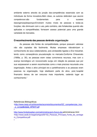 ambiente externo através da junção das competências essenciais com as
individuais de forma inovadora.Além disso, os autores defendem que ascore
competences são          fundamentais               para        o          sucesso
dasorganizaçõesporque:Envolvem muitos níveis de pessoas e todas as
funções; não diminuem com o uso, pelo contrário, são fortalecidas quando são
aplicadas e compartilhadas; fornecem acesso potencial para uma grande
variedade de mercados.


O reconhecimento das pessoas dentroda organização
      As pessoas são fontes de competitividade, porque possuem valorese
não   são   copiadas   tão   facilmente.   Muitas    empresas       nãovalorizam   o
conhecimento de seus colaboradores, pois aindaestão ligadas a Era Industrial,
tendo como conseqüência poucaduração no mercado.Conforme Chiavenato
(1999a, p. 30), as pessoas eram vistas comomeros recursos, mas com o
avanço tecnológico um novoconceito surgiu em relação às pessoas que por
sua vezpassaram a serem reconhecidas como o mais precioso recursode uma
organização. Antes o ativo principal era a partefinanceira e as pessoas eram
passivas na organização, hoje elasfazem parte do ativo, pois,“ocapital
financeiro deixou de ser orecurso mais importante, cedendo lugar ao
conhecimento.”




Referências Bibliográficas
•http://www.isegi.unl.pt/docentes/acorreia/documentos/GC_competencias_inov
_e_competitividade_APSIOT.pdf
•
http://www.fontedosaber.com/administracao/o-futuro-da-administracao.html
•http://www.aedb.br/seget/artigos09/102_Pessoas_Principal_Fonte_de_vantage
m_Competitiva.pdf
•
 