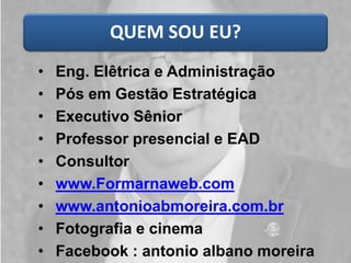 QUEM SOU EU? 
•Eng. Elêtricae Administração 
•Pós em Gestão Estratégica 
•Executivo Sênior 
•Professor presencial e EAD 
•Consultor 
•www.Formarnaweb.com 
•www.antonioabmoreira.com.br 
•Fotografia e cinema 
•Facebook: antonioalbano moreira  