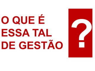 O QUE É 
ESSA TAL 
DE GESTÃO  