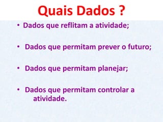 Quais Dados ? 
•Dados que reflitam a atividade; 
•Dados que permitam prever o futuro; 
•Dados que permitam planejar; 
•Dados que permitam controlar a atividade.  