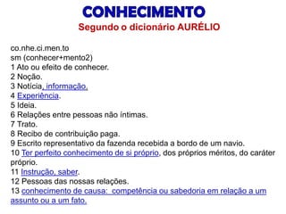 co.nhe.ci.men.to 
sm(conhecer+mento2) 
1 Ato ou efeito de conhecer. 
2 Noção. 
3 Notícia, informação. 
4 Experiência. 
5 Ideia. 
6 Relações entre pessoas não íntimas. 
7 Trato. 
8 Recibo de contribuição paga. 
9 Escrito representativo da fazenda recebida a bordo de um navio. 
10 Ter perfeito conhecimento de si próprio, dos próprios méritos, do caráter próprio. 
11 Instrução, saber. 
12 Pessoas das nossas relações. 
13 conhecimento de causa: competência ou sabedoria em relação a um assunto ou a um fato. 
Segundoo dicionário AURÉLIO  