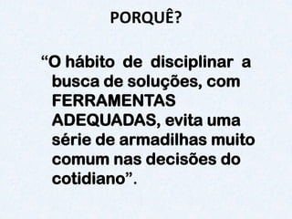 PORQUÊ? 
“Ohábito de disciplinar a busca de soluções, com FERRAMENTAS ADEQUADAS, evita uma série de armadilhas muito comum nas decisões do cotidiano”.  