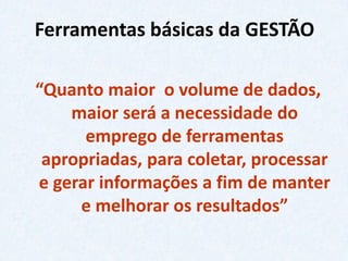 Ferramentas básicas da GESTÃO 
“Quanto maior o volume de dados, maior será a necessidade do emprego de ferramentas apropriadas, para coletar, processar e gerar informações a fim de manter e melhorar os resultados”  