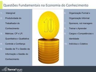 Questões Fundamentais na Economia do Conhecimento
1.    Intangível                        6.   Organização Formal x

2.    Produtividade do                       Organização Informal

      Trabalhador do                    7.   Sponsors, not managers

      Conhecimento                      8.   Treinar x Aprender

3.    Métricas: CP x LP;                9.   Cargos x Competências x

      Quantitativa x Qualitativa             Identidade

4.    Controle x Confiança              10. Indivíduo x Coletivo

5.    Gestão de TI x Gestão da

      Informação x Gestão do

      Conhecimento
 