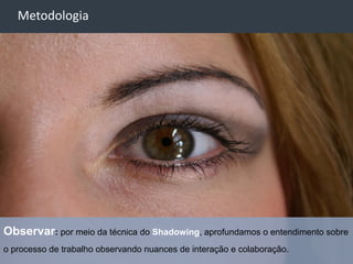 -
    Metodologia




Observar: por meio da técnica do Shadowing, aprofundamos o entendimento sobre
o processo de trabalho observando nuances de interação e colaboração.
                                                                          25
 