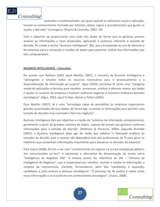 analisado e contextualizado, aos quais quando se adicionam acção e aplicação,
tornam-se conhecimento, formado por instintos, ideias, regras e procedimentos que guiam as
acções e decisões" (Larangeira, Oliveira & Coutinho, 2007: 19).

Com o objectivo de proporcionar uma visão dos dados de forma que os gestores possam
analisar as informações e fazer projecções, agilizando o processo referente à tomada de
decisão, foi criado o termo "Business Intelligence" (BI), que corresponde ao uso de técnicas e
ferramentas para a extracção e recolha de dados para posterior análise das informações que
eles compreendam.



BUSINESS INTELLIGENCE – Conceitos

De acordo com Barbieri (2001 apud Abellón, 2007), o conceito de Business Intelligence é
"abrangente e envolve todos os recursos necessários para o processamento e a
disponibilização da informação ao usuário". Oguz (2003) conceitua BI como uma "categoria
ampla de aplicações e técnicas para recolher, armazenar, analisar e oferecer acesso aos dados
e ajudar os usuários da empresa a fazerem melhores negócios e tomarem melhores decisões
estratégicas" (Oguz, 2003, apud Turban, Rainer e Potter (2005).

Para Abellón (2007), BI é uma "tecnologia capaz de possibilitar às empresas organizarem
grandes quantidades de seus dados, de forma ágil, cruzando as informações para permitir uma
tomada de decisões mais acertada e fácil nos negócios".

Business Intelligence têm por objectivo a criação de "sistemas de informação computacionais,
geralmente a partir de grandes volumes de dados, capazes de prover aos gestores melhores
informações para a tomada de decisão" (Matheus & Parreiras, 2004). Segundo Brandão
(2007), o Business Intelligence deve agir de modo que viabilize "a liberdade analítica ao
tomador de decisão, pois o mesmo não dependerá mais dos profissionais de TI para gerar os
relatórios que contenham informações importantes para alavancar as decisões da empresa".

Para Inácio (2008), BI tem a ver com "conhecimento do negócio na era da competição global e
das comunicações on-line", e apresenta a alternativa de denominação do termo como
"Inteligência de Negócios (IN)". A mesma autora faz referência ao SIN – "Sistema de
Inteligência de Negócios", que é responsável por recolher, analisar e validar as informações a
respeito da concorrência, clientela, fornecedores, além dos "candidatos à aquisição,
candidatos à joint-venture e alianças estratégicas"."O processo de IN analisa e valida todas
essas informações e as transforma em conhecimento estratégico". (Inácio, 2008).




                                          27
 