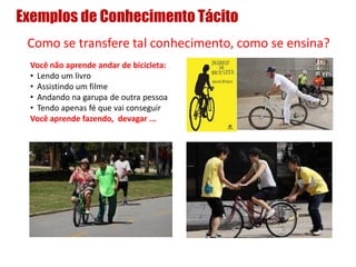 Exemplos de Conhecimento Tácito
Como se transfere tal conhecimento, como se ensina?
Você não aprende andar de bicicleta:
• Lendo um livro
• Assistindo um filme
• Andando na garupa de outra pessoa
• Tendo apenas fé que vai conseguir
Você aprende fazendo, devagar ...
 