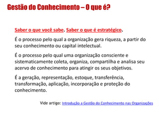 Gestão do Conhecimento – O que é?
Saber o que você sabe. Saber o que é estratégico.
É o processo pelo qual a organização gera riqueza, a partir do
seu conhecimento ou capital intelectual.
É o processo pelo qual uma organização consciente e
sistematicamente coleta, organiza, compartilha e analisa seu
acervo de conhecimento para atingir os seus objetivos.
É a geração, representação, estoque, transferência,
transformação, aplicação, incorporação e proteção do
conhecimento.
Vide artigo: Introdução a Gestão do Conhecimento nas Organizações
 