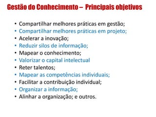 Gestão do Conhecimento – Principais objetivos
• Compartilhar melhores práticas em gestão;
• Compartilhar melhores práticas em projeto;
• Acelerar a inovação;
• Reduzir silos de informação;
• Mapear o conhecimento;
• Valorizar o capital intelectual
• Reter talentos;
• Mapear as competências individuais;
• Facilitar a contribuição individual;
• Organizar a informação;
• Alinhar a organização; e outros.
 