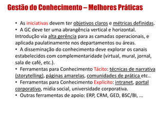 Gestão do Conhecimento – Melhores Práticas
• As iniciativas devem ter objetivos claros e métricas definidas.
• A GC deve ter uma abrangência vertical e horizontal.
Introdução via alta gerência para as camadas operacionais, e
aplicada paulatinamente nos departamentos ou áreas.
• A disseminação do conhecimento deve explorar os canais
estabelecidos com complementaridade (virtual, mural, jornal,
sala de café, etc.).
• Ferramentas para Conhecimento Tácito: técnicas de narrativa
(storytelling), páginas amarelas, comunidades de prática etc..
• Ferramentas para Conhecimento Explícito: intranet, portal
corporativo, mídia social, universidade corporativa.
• Outras ferramentas de apoio: ERP, CRM, GED, BSC/BI, ...
 