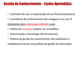 Gestão do Conhecimento – Lições Aprendidas
• Confundir GC com a implantação de um Portal Corporativo.
• A existência do conhecimento não assegura o seu uso. É
necessário uma cultura que estimule o uso.
• Política de incentivos podem ser armadilhas.
• Comunicação e Tecnologia são ferramentas.
• Práticas de gestão do conhecimento não substituem o
estabelecimento de uma política de gestão da informação.
 