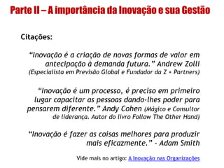Parte II – A importância da Inovação e sua Gestão
Citações:
“Inovação é a criação de novas formas de valor em
antecipação à demanda futura.” Andrew Zolli
(Especialista em Previsão Global e Fundador da Z + Partners)
“Inovação é um processo, é preciso em primeiro
lugar capacitar as pessoas dando-lhes poder para
pensarem diferente.” Andy Cohen (Mágico e Consultor
de liderança. Autor do livro Follow The Other Hand)
“Inovação é fazer as coisas melhores para produzir
mais eficazmente.” - Adam Smith
Vide mais no artigo: A Inovação nas Organizações
 