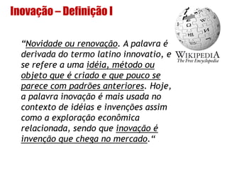 Inovação – Definição I
“Novidade ou renovação. A palavra é
derivada do termo latino innovatio, e
se refere a uma idéia, método ou
objeto que é criado e que pouco se
parece com padrões anteriores. Hoje,
a palavra inovação é mais usada no
contexto de idéias e invenções assim
como a exploração econômica
relacionada, sendo que inovação é
invenção que chega no mercado.“
 