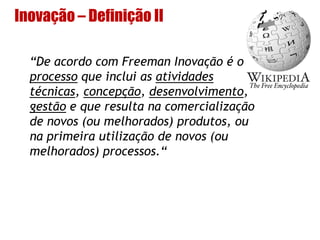 Inovação – Definição II
“De acordo com Freeman Inovação é o
processo que inclui as atividades
técnicas, concepção, desenvolvimento,
gestão e que resulta na comercialização
de novos (ou melhorados) produtos, ou
na primeira utilização de novos (ou
melhorados) processos.“
 