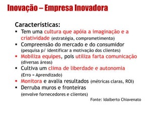 Inovação – Empresa Inovadora
Características:
 Tem uma cultura que apóia a imaginação e a
criatividade (estratégia, comprometimento)
 Compreensão do mercado e do consumidor
(pesquisa p/ identificar a motivação dos clientes)
 Mobiliza equipes, pois utiliza farta comunicação
(diversas áreas)
 Cultiva um clima de liberdade e autonomia
(Erro = Aprendizado)
 Monitora e avalia resultados (métricas claras, ROI)
 Derruba muros e fronteiras
(envolve fornecedores e clientes)
Fonte: Idalberto Chiavenato
 