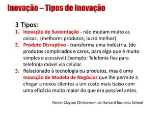 Inovação – Tipos de Inovação
3 Tipos:
1. Inovação de Sustentação - não mudam muito as
coisas. (melhores produtos, lucro melhor)
2. Produto Disruptivo - transforma uma indústria. (de
produtos complicados e caros, para algo que é muito
simples e acessível) Exemplo: Telefonia fixa para
telefonia móvel via celular.
3. Relacionado à tecnologia ou produtos, mas é uma
Inovação de Modelo de Negócios que lhe permite a
chegar a novos clientes a um custo mais baixo com
uma eficácia muito maior do que era possível antes.
Fonte: Clayton Christensen da Harvard Business School
 
