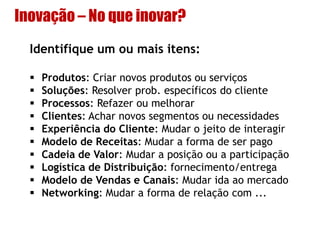 Inovação – No que inovar?
Identifique um ou mais itens:
 Produtos: Criar novos produtos ou serviços
 Soluções: Resolver prob. específicos do cliente
 Processos: Refazer ou melhorar
 Clientes: Achar novos segmentos ou necessidades
 Experiência do Cliente: Mudar o jeito de interagir
 Modelo de Receitas: Mudar a forma de ser pago
 Cadeia de Valor: Mudar a posição ou a participação
 Logística de Distribuição: fornecimento/entrega
 Modelo de Vendas e Canais: Mudar ida ao mercado
 Networking: Mudar a forma de relação com ...
 