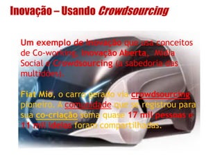 Inovação – Usando Crowdsourcing
Um exemplo de Inovação que usa conceitos
de Co-working, Inovação Aberta, Mídia
Social e Crowdsourcing (a sabedoria das
multidões).
Fiat Mio, o carro gerado via crowdsourcing
pioneiro. A comunidade que se registrou para
sua co-criação soma quase 17 mil pessoas e
11 mil ideias foram compartilhadas.
 