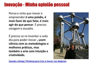 Inovação - Minha opinião pessoal
Penso e sinto que inovar e
empreender é uma paixão, é
mais fazer do que falar, é mais
agir do que pensar. É preciso
coragem e ousadia.
É preciso se re-inventar a cada
dia para poder inovar , usem
ciência com as metodologias e
melhores práticas, mas
também a arte com intuição e
criatividade.
Usando o Design Thinking para Criar e Inovar nos Negócios
 