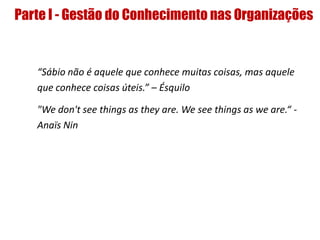 Parte I - Gestão do Conhecimento nas Organizações
“Sábio não é aquele que conhece muitas coisas, mas aquele
que conhece coisas úteis.” – Ésquilo
"We don't see things as they are. We see things as we are.“ -
Anaïs Nin
 