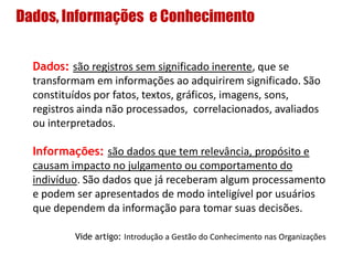 Dados, Informações e Conhecimento
Dados: são registros sem significado inerente, que se
transformam em informações ao adquirirem significado. São
constituídos por fatos, textos, gráficos, imagens, sons,
registros ainda não processados, correlacionados, avaliados
ou interpretados.
Informações: são dados que tem relevância, propósito e
causam impacto no julgamento ou comportamento do
indivíduo. São dados que já receberam algum processamento
e podem ser apresentados de modo inteligível por usuários
que dependem da informação para tomar suas decisões.
Vide artigo: Introdução a Gestão do Conhecimento nas Organizações
 