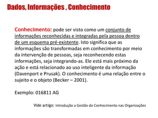 Dados, Informações , Conhecimento
Conhecimento: pode ser visto como um conjunto de
informações reconhecidas e integradas pela pessoa dentro
de um esquema pré-existente. Isto significa que as
informações são transformadas em conhecimento por meio
da intervenção de pessoas, seja reconhecendo estas
informações, seja integrando-as. Ele está mais próximo da
ação e está relacionado ao uso inteligente da informação
(Davenport e Prusak). O conhecimento é uma relação entre o
sujeito e o objeto (Becker – 2001).
Exemplo: 016811 AG
Vide artigo: Introdução a Gestão do Conhecimento nas Organizações
 