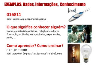 EXEMPLOS: Dados, Informações , Conhecimento
016811
pɐʇɐ' ɯɐsɔɐɹá ɯɯɐɐpp' uɐsɔıɯǝuʇo
O que significa conhecer alguém?
Nome, características físicas, relações familiares
Formação, profissão, competências, experiências,
perfil, ...
Como aprender? Como ensinar?
0 e 1, 01010101
ɔdn' ɯǝɯóɹıɐ' ƃɐqıuǝʇǝ' pısdosıʇıʌos' so' dɹoƃɹɐɯɐ
 