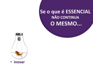 • inovar
Se o que é ESSENCIAL
NÃO CONTINUA
O MESMO...
 